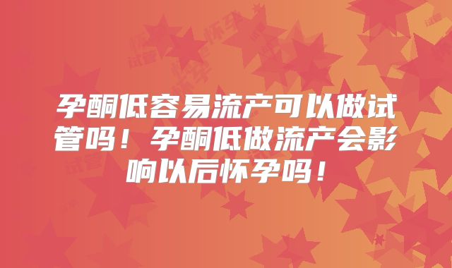 孕酮低容易流产可以做试管吗!孕酮低做流产会影响以后怀孕吗!