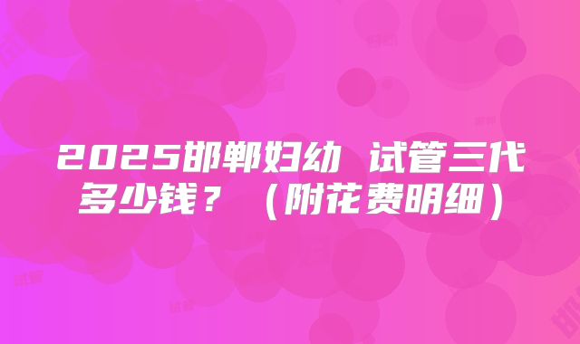 2025邯郸妇幼 试管三代多少钱？（附花费明细）