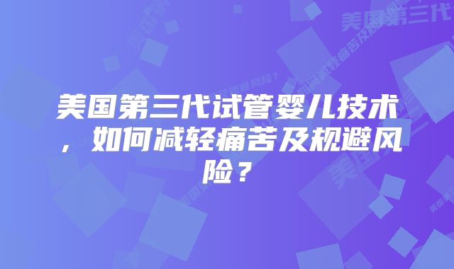 美国第三代试管婴儿技术,如何减轻痛苦及规避风险?