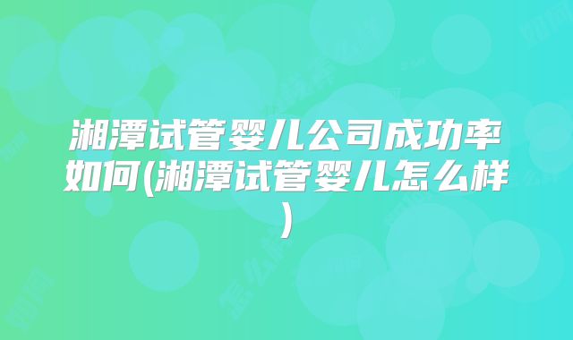 湘潭试管婴儿公司成功率如何(湘潭试管婴儿怎么样)