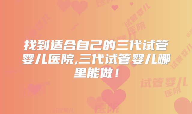 找到适合自己的三代试管婴儿医院,三代试管婴儿哪里能做！