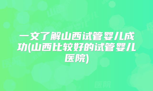 一文了解山西试管婴儿成功(山西比较好的试管婴儿医院)