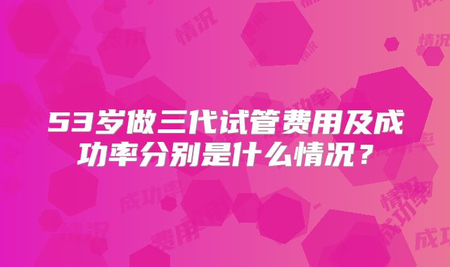 53岁做三代试管费用及成功率分别是什么情况？