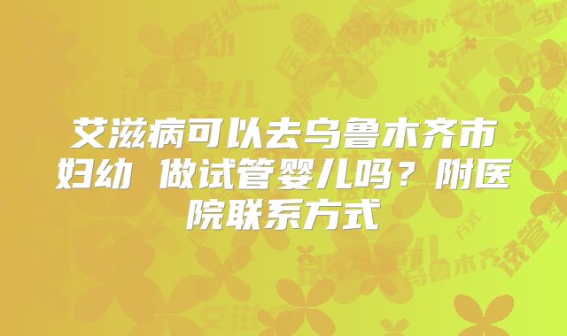 艾滋病可以去乌鲁木齐市妇幼 做试管婴儿吗？附医院联系方式