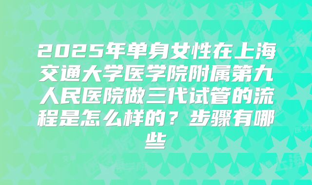 2025年单身女性在上海交通大学医学院附属第九人民医院做三代试管的流程是怎么样的？步骤有哪些