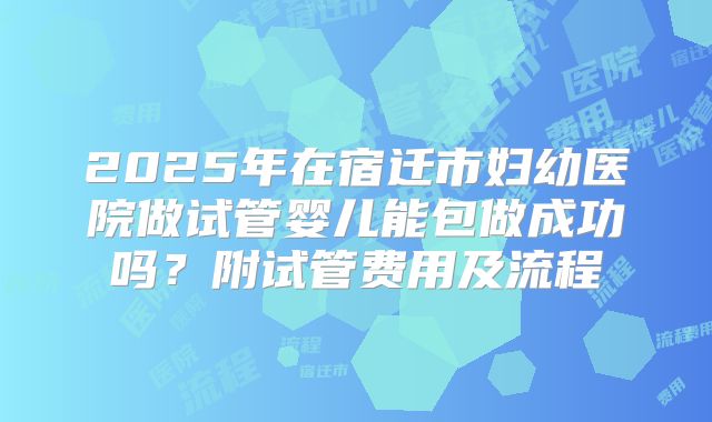 2025年在宿迁市妇幼医院做试管婴儿能包做成功吗?附试管费用及流程