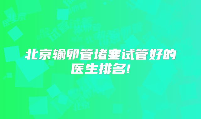 北京输卵管堵塞试管好的医生排名!