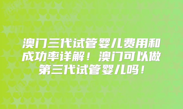澳门三代试管婴儿费用和成功率详解！澳门可以做第三代试管婴儿吗！