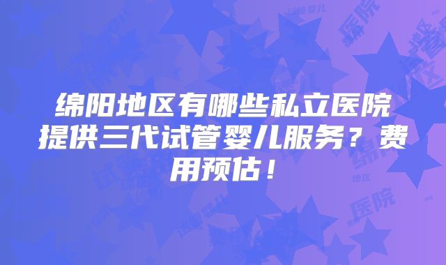 绵阳地区有哪些私立医院提供三代试管婴儿服务？费用预估！