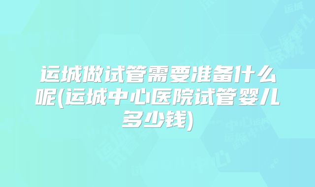 运城做试管需要准备什么呢(运城中心医院试管婴儿多少钱)