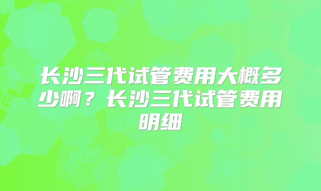 长沙三代试管费用大概多少啊?长沙三代试管费用明细