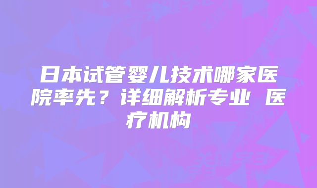 日本试管婴儿技术哪家医院率先?详细解析专业 医疗机构