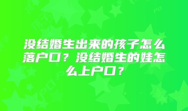 没结婚生出来的孩子怎么落户口?没结婚生的娃怎么上户口?