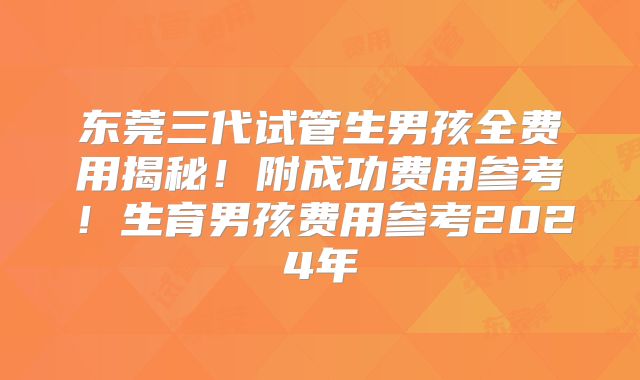 东莞三代试管生男孩全费用揭秘！附成功费用参考！生育男孩费用参考2024年
