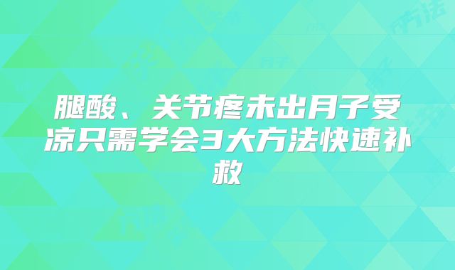 腿酸、关节疼未出月子受凉只需学会3大方法快速补救