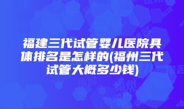 福建三代试管婴儿医院具体排名是怎样的(福州三代试管大概多少钱)