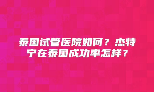 泰国试管医院如何?杰特宁在泰国成功率怎样?