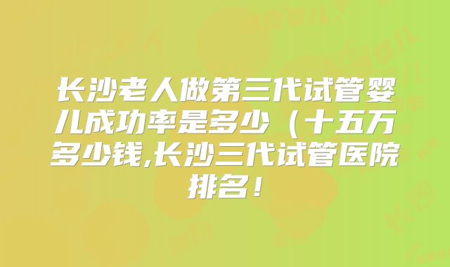 长沙老人做第三代试管婴儿成功率是多少（十五万多少钱,长沙三代试管医院排名！