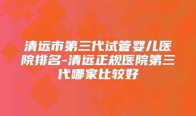 清远市第三代试管婴儿医院排名-清远正规医院第三代哪家比较好