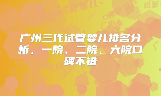 广州三代试管婴儿排名分析,一院、二院、六院口碑不错
