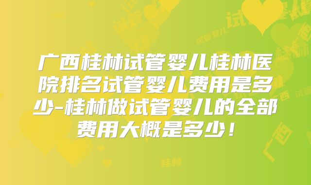 广西桂林试管婴儿桂林医院排名试管婴儿费用是多少-桂林做试管婴儿的全部费用大概是多少！