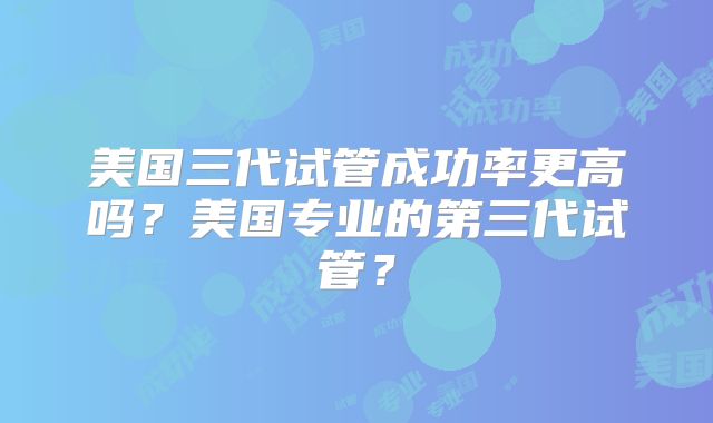 美国三代试管成功率更高吗？美国专业的第三代试管？