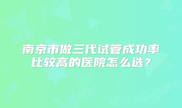 南京市做三代试管成功率比较高的医院怎么选?