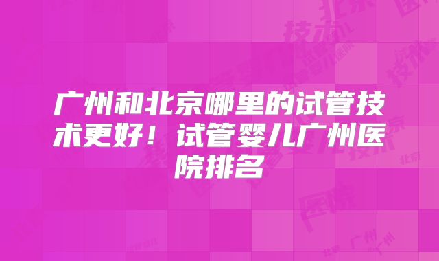 广州和北京哪里的试管技术更好！试管婴儿广州医院排名
