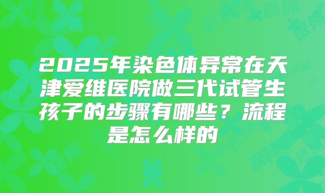 2025年染色体异常在天津爱维医院做三代试管生孩子的步骤有哪些？流程是怎么样的