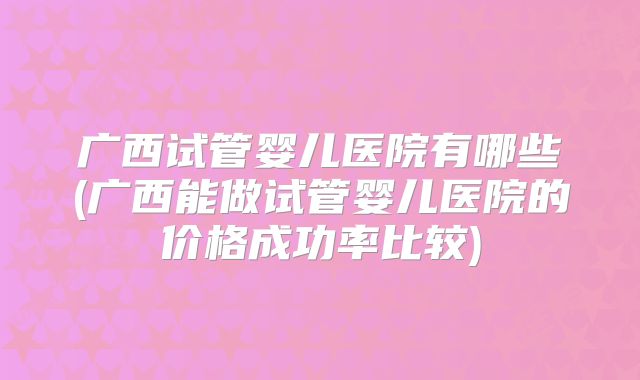 广西试管婴儿医院有哪些(广西能做试管婴儿医院的价格成功率比较)