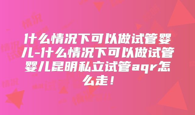 什么情况下可以做试管婴儿-什么情况下可以做试管婴儿昆明私立试管aqr怎么走！