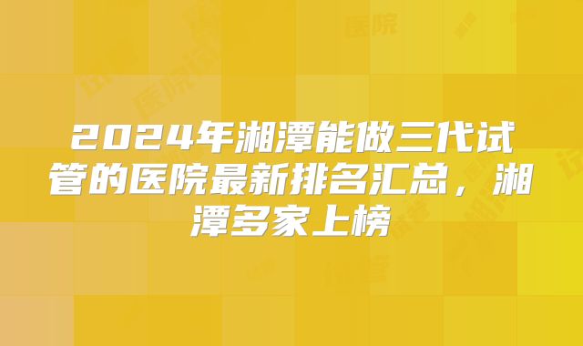 2024年湘潭能做三代试管的医院最新排名汇总，湘潭多家上榜