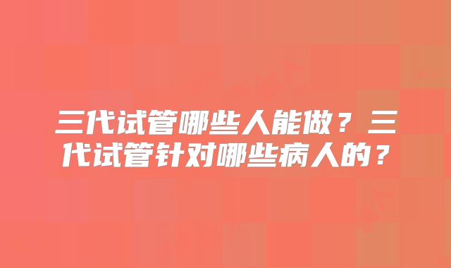 三代试管哪些人能做?三代试管针对哪些病人的?