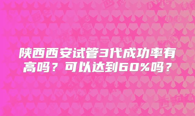 陕西西安试管3代成功率有高吗?可以达到60%吗?