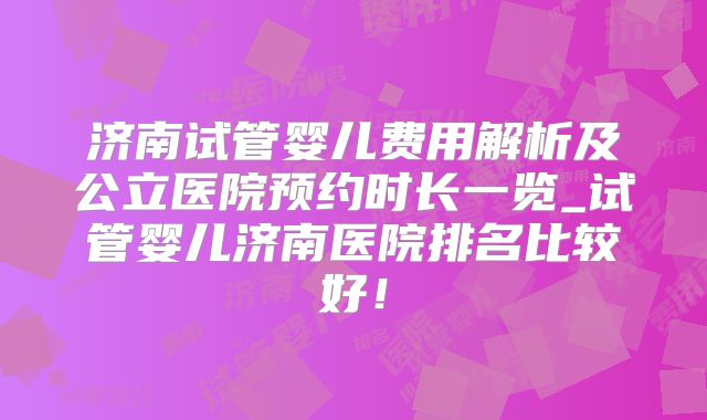 济南试管婴儿费用解析及公立医院预约时长一览_试管婴儿济南医院排名比较好！
