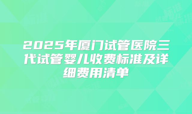 2025年厦门试管医院三代试管婴儿收费标准及详细费用清单