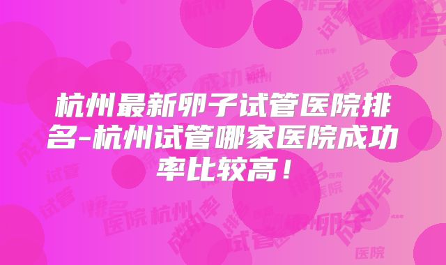 杭州最新卵子试管医院排名-杭州试管哪家医院成功率比较高!