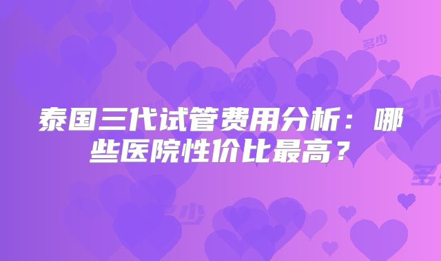 泰国三代试管费用分析:哪些医院性价比最高?