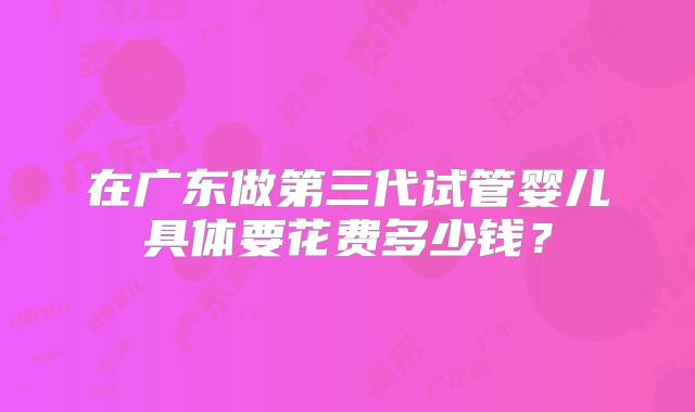 在广东做第三代试管婴儿具体要花费多少钱？