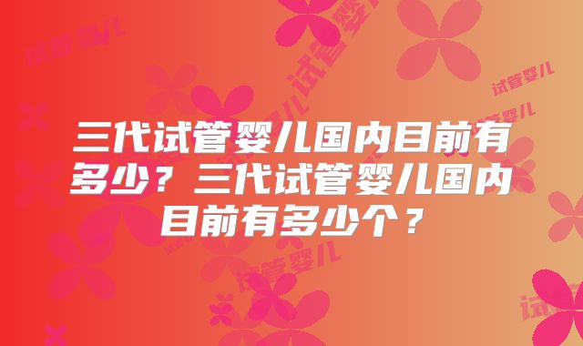 三代试管婴儿国内目前有多少？三代试管婴儿国内目前有多少个？