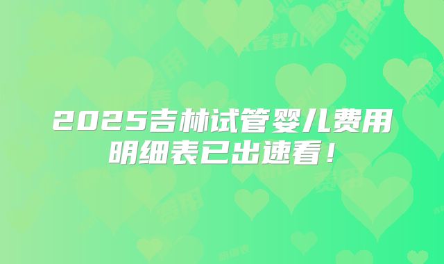 2025吉林试管婴儿费用明细表已出速看！