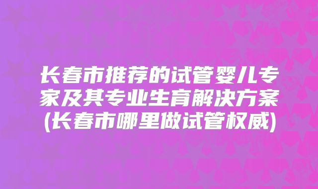 长春市推荐的试管婴儿专家及其专业生育解决方案(长春市哪里做试管权威)