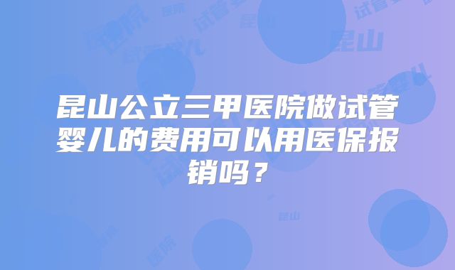 昆山公立三甲医院做试管婴儿的费用可以用医保报销吗?