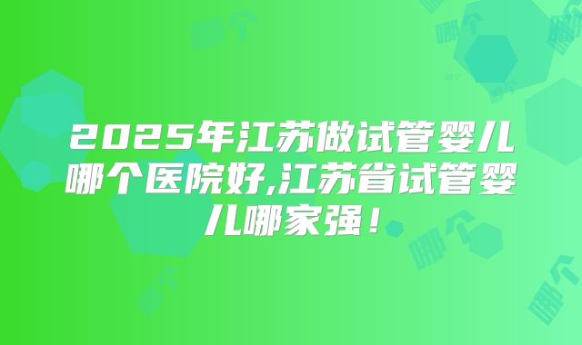 2025年江苏做试管婴儿哪个医院好,江苏省试管婴儿哪家强!
