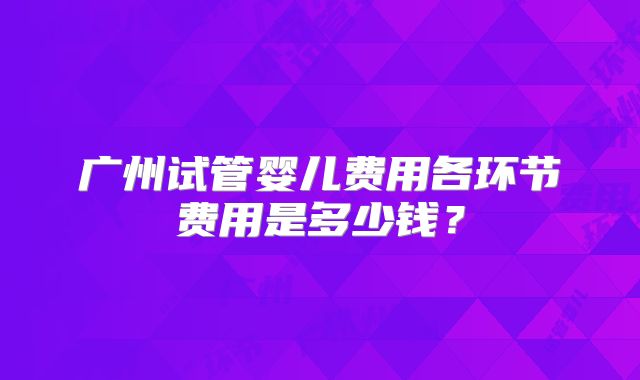 广州试管婴儿费用各环节费用是多少钱？