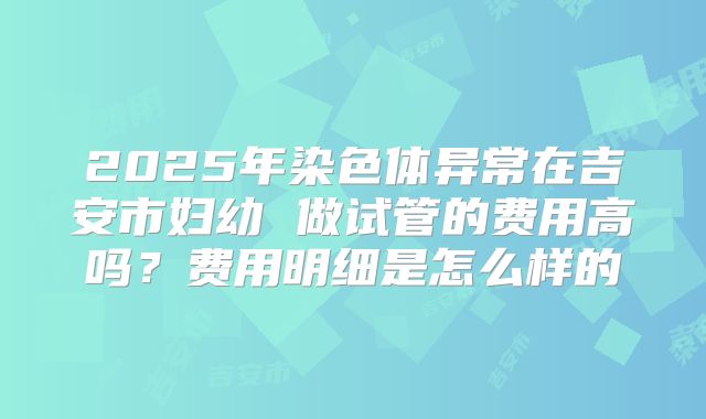 2025年染色体异常在吉安市妇幼 做试管的费用高吗？费用明细是怎么样的