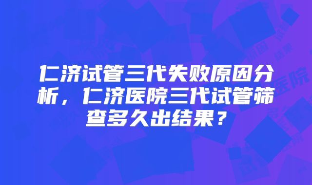 仁济试管三代失败原因分析,仁济医院三代试管筛查多久出结果?