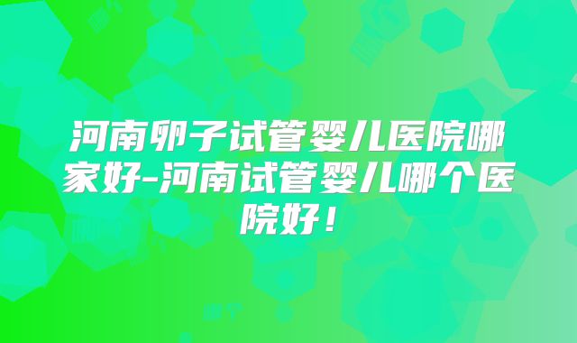 河南卵子试管婴儿医院哪家好-河南试管婴儿哪个医院好！