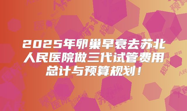 2025年卵巢早衰去苏北人民医院做三代试管费用总计与预算规划！