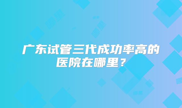 广东试管三代成功率高的医院在哪里？
